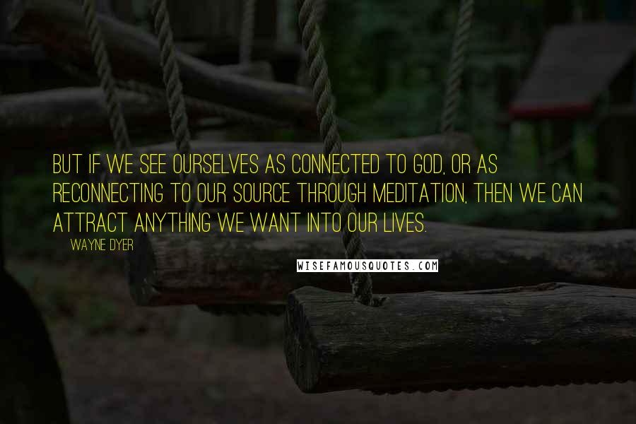 Wayne Dyer Quotes: But if we see ourselves as connected to God, or as reconnecting to our Source through meditation, then we can attract anything we want into our lives.