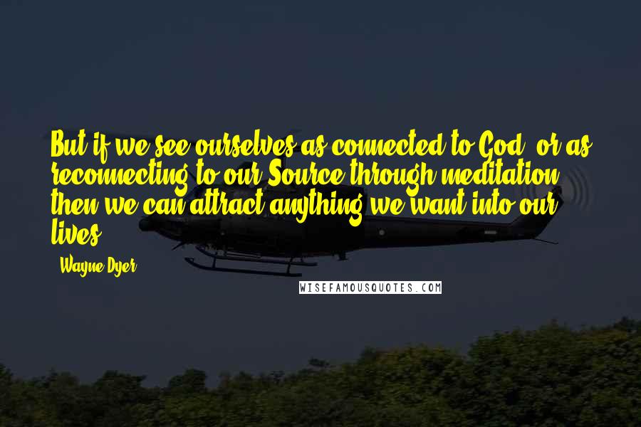 Wayne Dyer Quotes: But if we see ourselves as connected to God, or as reconnecting to our Source through meditation, then we can attract anything we want into our lives.