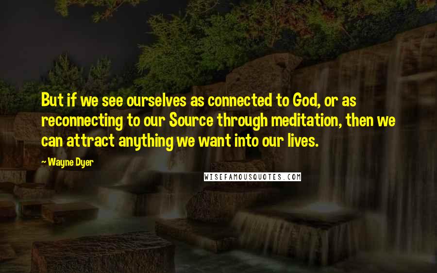 Wayne Dyer Quotes: But if we see ourselves as connected to God, or as reconnecting to our Source through meditation, then we can attract anything we want into our lives.