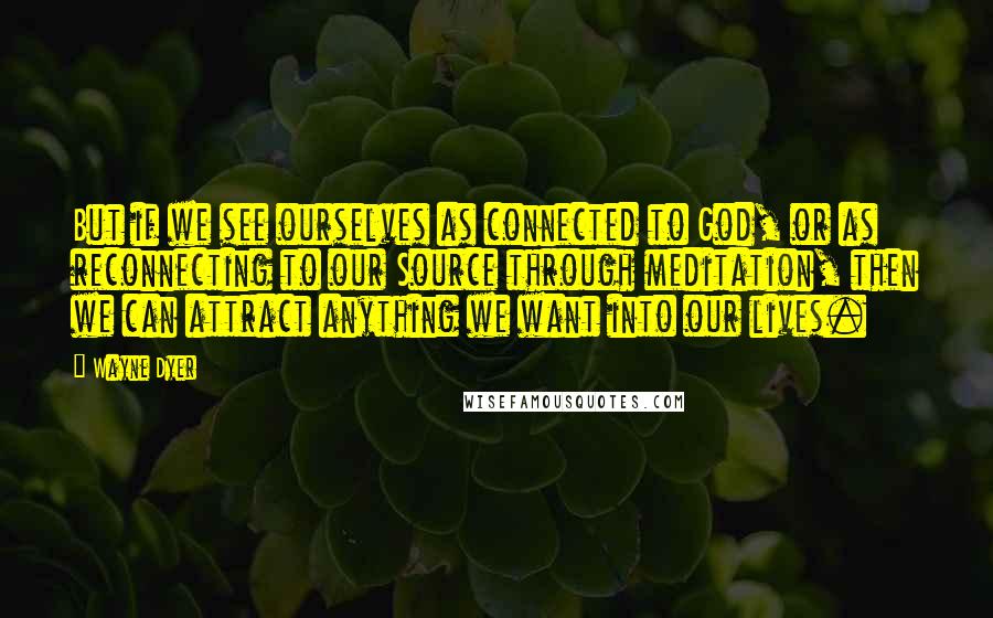 Wayne Dyer Quotes: But if we see ourselves as connected to God, or as reconnecting to our Source through meditation, then we can attract anything we want into our lives.