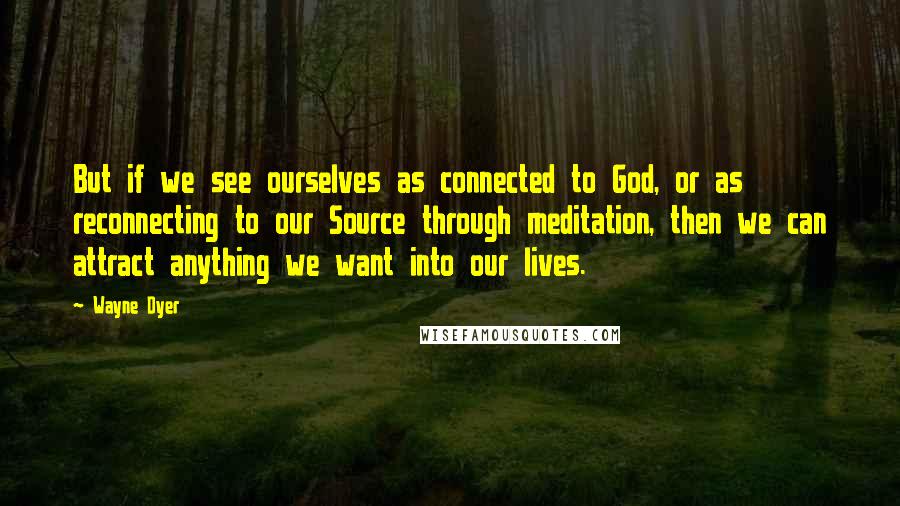 Wayne Dyer Quotes: But if we see ourselves as connected to God, or as reconnecting to our Source through meditation, then we can attract anything we want into our lives.