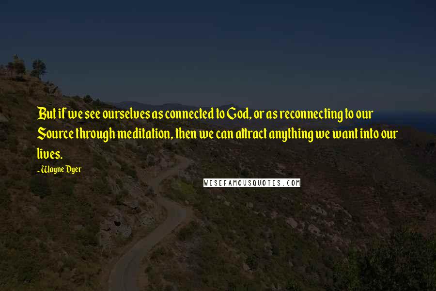 Wayne Dyer Quotes: But if we see ourselves as connected to God, or as reconnecting to our Source through meditation, then we can attract anything we want into our lives.