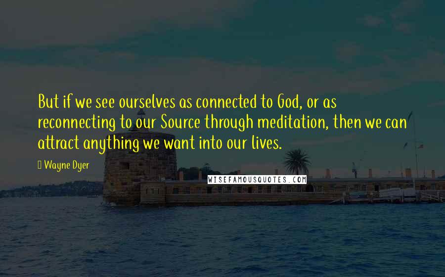 Wayne Dyer Quotes: But if we see ourselves as connected to God, or as reconnecting to our Source through meditation, then we can attract anything we want into our lives.
