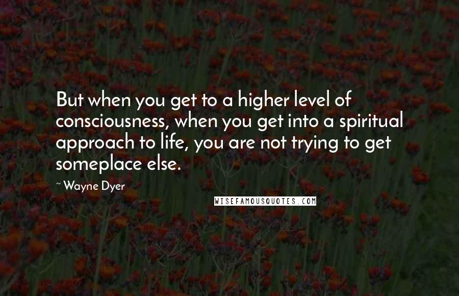 Wayne Dyer Quotes: But when you get to a higher level of consciousness, when you get into a spiritual approach to life, you are not trying to get someplace else.