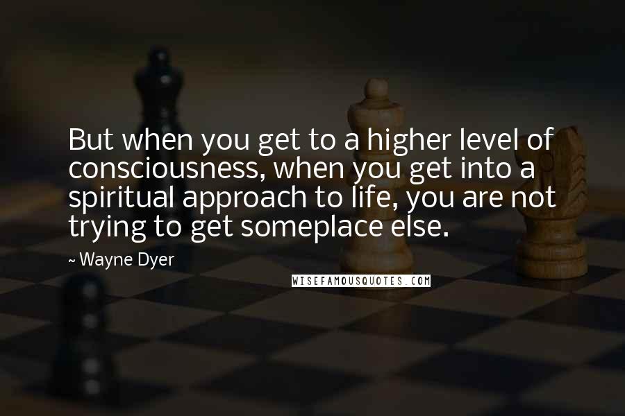 Wayne Dyer Quotes: But when you get to a higher level of consciousness, when you get into a spiritual approach to life, you are not trying to get someplace else.