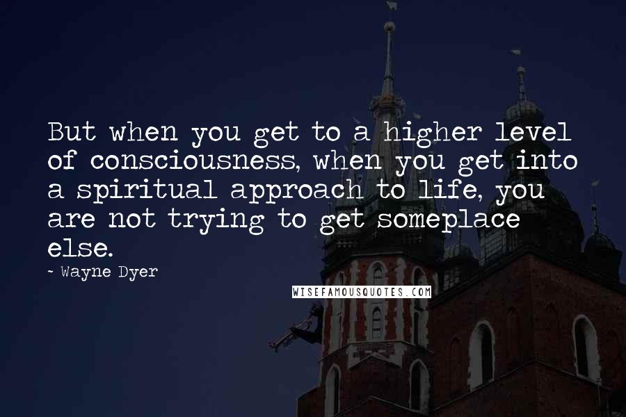 Wayne Dyer Quotes: But when you get to a higher level of consciousness, when you get into a spiritual approach to life, you are not trying to get someplace else.