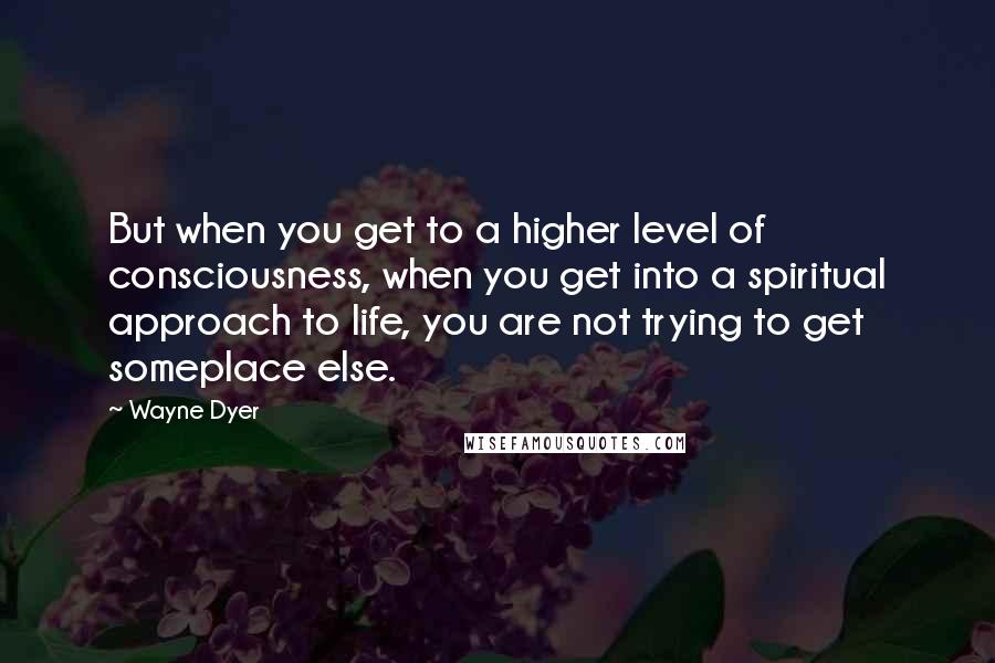 Wayne Dyer Quotes: But when you get to a higher level of consciousness, when you get into a spiritual approach to life, you are not trying to get someplace else.