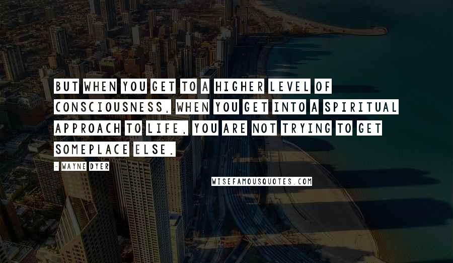 Wayne Dyer Quotes: But when you get to a higher level of consciousness, when you get into a spiritual approach to life, you are not trying to get someplace else.