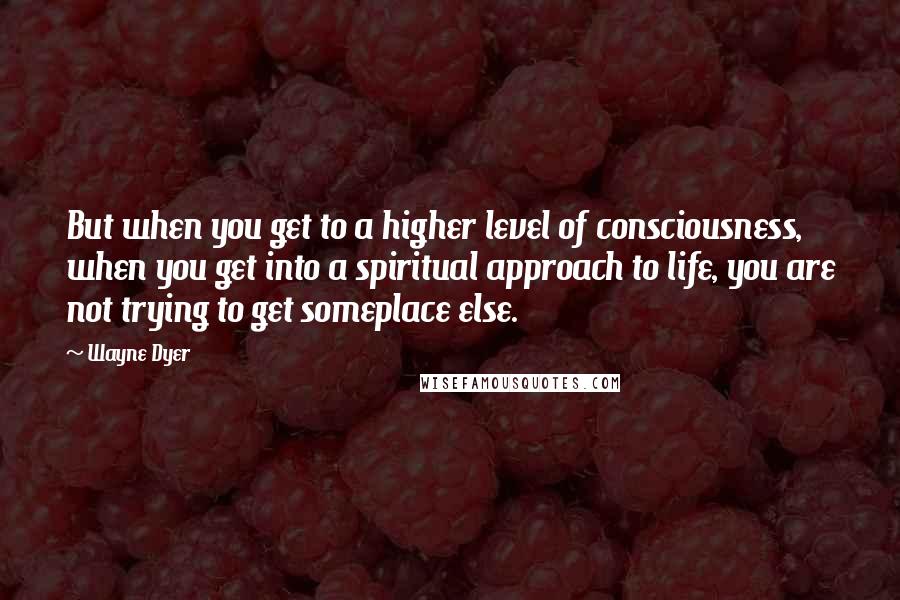 Wayne Dyer Quotes: But when you get to a higher level of consciousness, when you get into a spiritual approach to life, you are not trying to get someplace else.