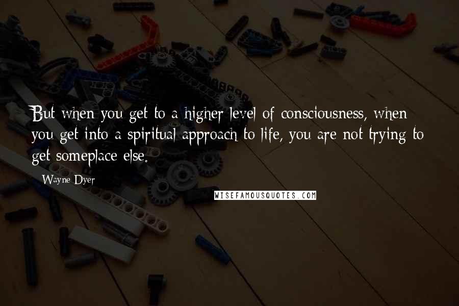 Wayne Dyer Quotes: But when you get to a higher level of consciousness, when you get into a spiritual approach to life, you are not trying to get someplace else.