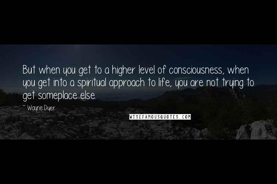 Wayne Dyer Quotes: But when you get to a higher level of consciousness, when you get into a spiritual approach to life, you are not trying to get someplace else.