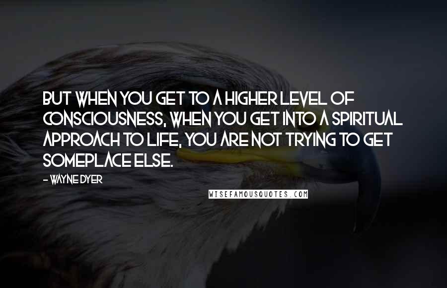 Wayne Dyer Quotes: But when you get to a higher level of consciousness, when you get into a spiritual approach to life, you are not trying to get someplace else.