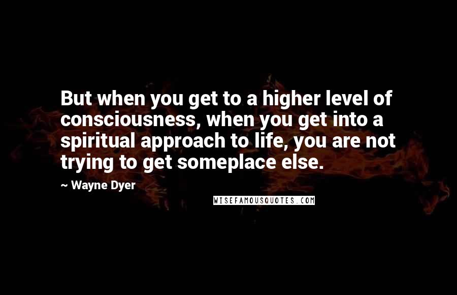 Wayne Dyer Quotes: But when you get to a higher level of consciousness, when you get into a spiritual approach to life, you are not trying to get someplace else.