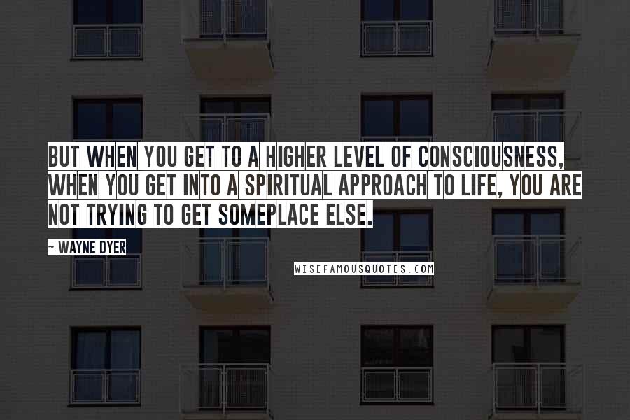 Wayne Dyer Quotes: But when you get to a higher level of consciousness, when you get into a spiritual approach to life, you are not trying to get someplace else.