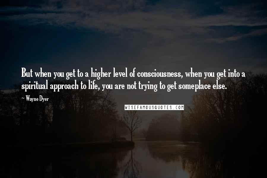 Wayne Dyer Quotes: But when you get to a higher level of consciousness, when you get into a spiritual approach to life, you are not trying to get someplace else.