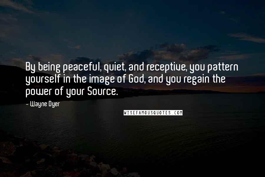 Wayne Dyer Quotes: By being peaceful, quiet, and receptive, you pattern yourself in the image of God, and you regain the power of your Source.