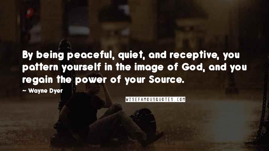 Wayne Dyer Quotes: By being peaceful, quiet, and receptive, you pattern yourself in the image of God, and you regain the power of your Source.