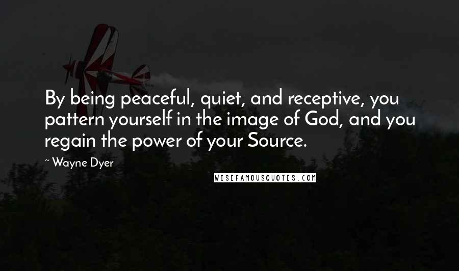 Wayne Dyer Quotes: By being peaceful, quiet, and receptive, you pattern yourself in the image of God, and you regain the power of your Source.