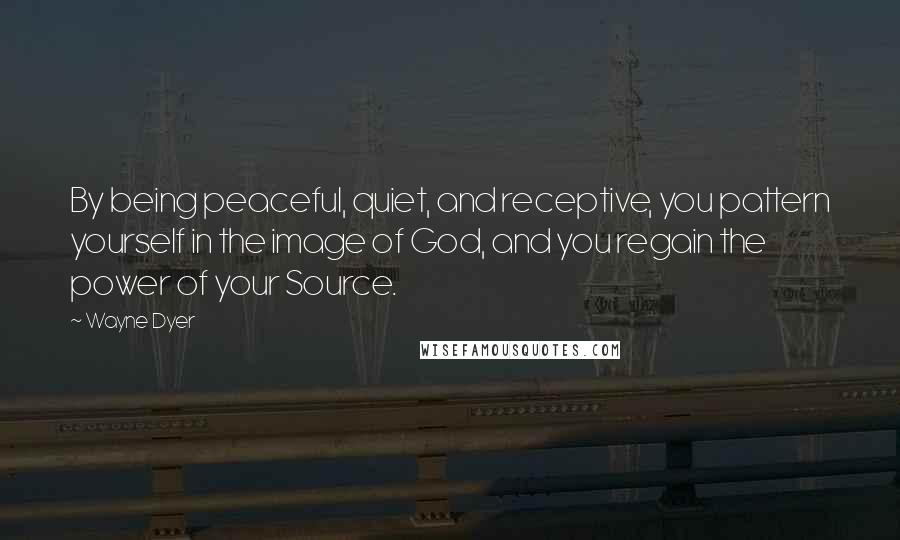 Wayne Dyer Quotes: By being peaceful, quiet, and receptive, you pattern yourself in the image of God, and you regain the power of your Source.