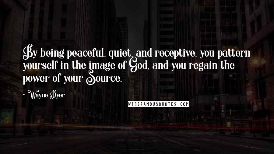 Wayne Dyer Quotes: By being peaceful, quiet, and receptive, you pattern yourself in the image of God, and you regain the power of your Source.