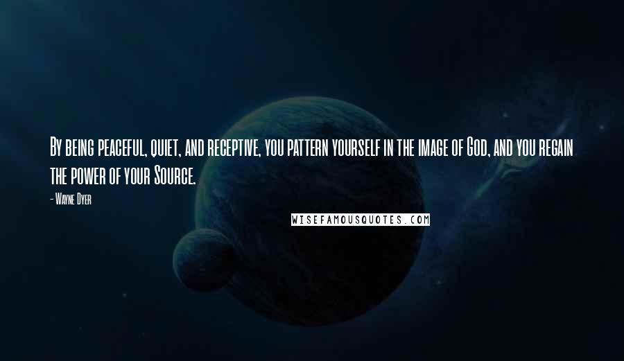 Wayne Dyer Quotes: By being peaceful, quiet, and receptive, you pattern yourself in the image of God, and you regain the power of your Source.