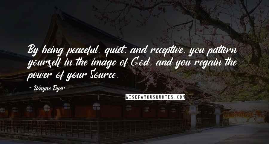 Wayne Dyer Quotes: By being peaceful, quiet, and receptive, you pattern yourself in the image of God, and you regain the power of your Source.