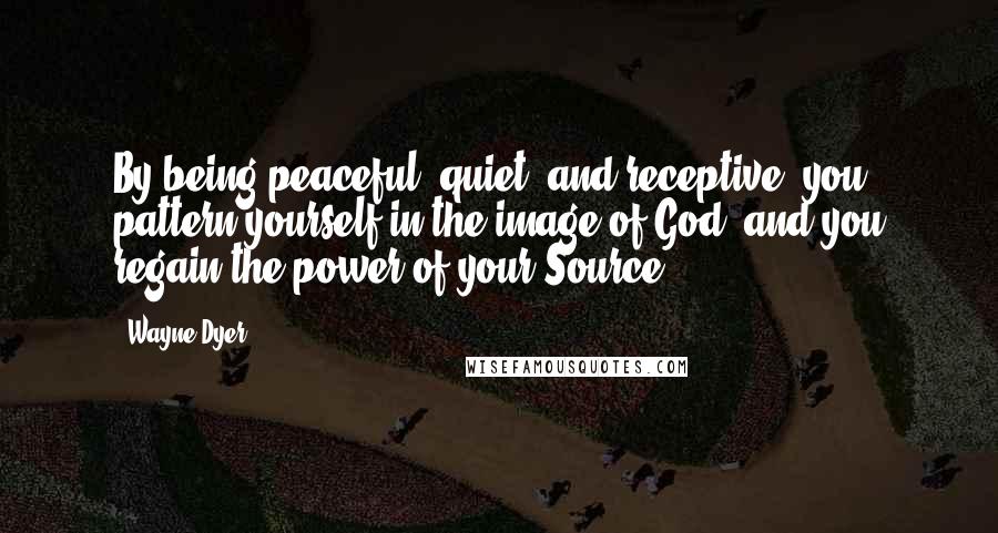 Wayne Dyer Quotes: By being peaceful, quiet, and receptive, you pattern yourself in the image of God, and you regain the power of your Source.
