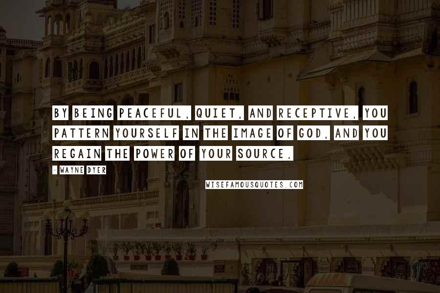 Wayne Dyer Quotes: By being peaceful, quiet, and receptive, you pattern yourself in the image of God, and you regain the power of your Source.