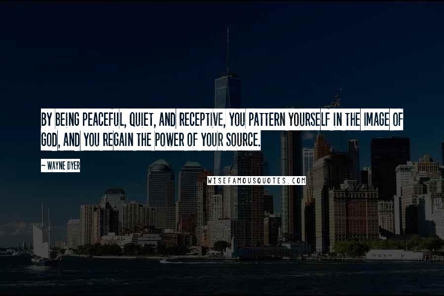 Wayne Dyer Quotes: By being peaceful, quiet, and receptive, you pattern yourself in the image of God, and you regain the power of your Source.