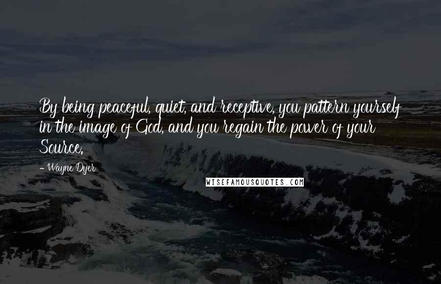 Wayne Dyer Quotes: By being peaceful, quiet, and receptive, you pattern yourself in the image of God, and you regain the power of your Source.