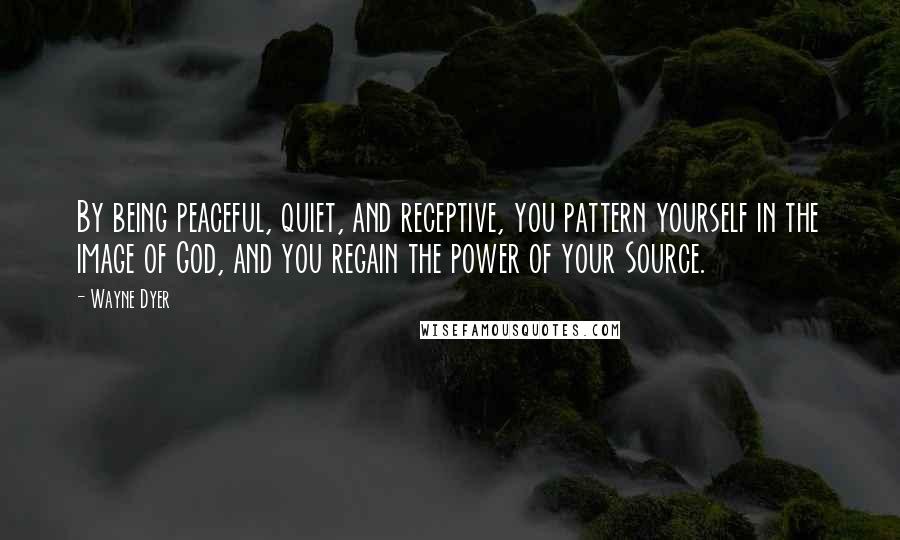 Wayne Dyer Quotes: By being peaceful, quiet, and receptive, you pattern yourself in the image of God, and you regain the power of your Source.