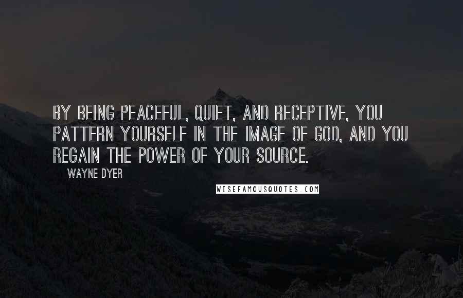 Wayne Dyer Quotes: By being peaceful, quiet, and receptive, you pattern yourself in the image of God, and you regain the power of your Source.