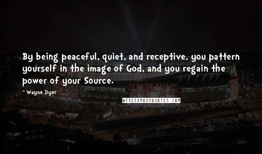 Wayne Dyer Quotes: By being peaceful, quiet, and receptive, you pattern yourself in the image of God, and you regain the power of your Source.