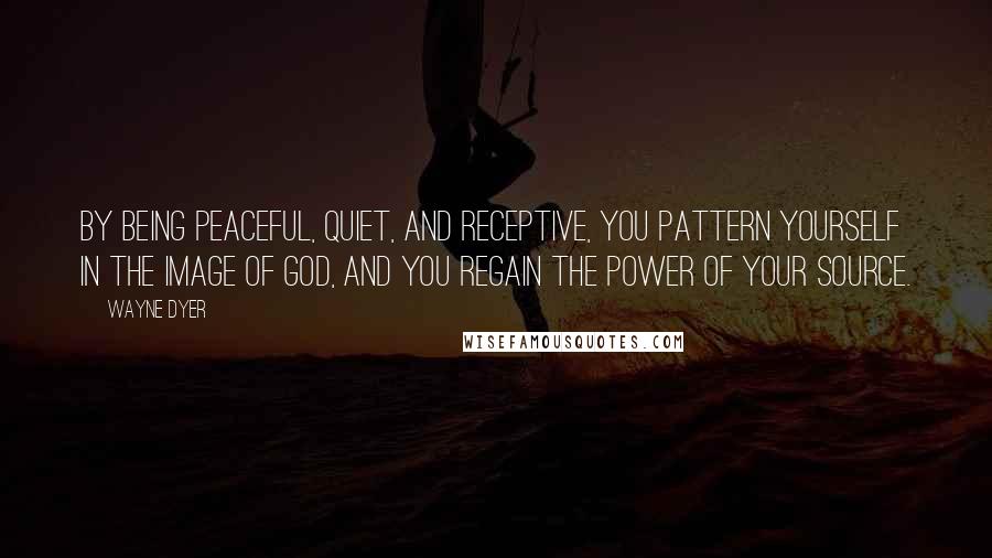 Wayne Dyer Quotes: By being peaceful, quiet, and receptive, you pattern yourself in the image of God, and you regain the power of your Source.