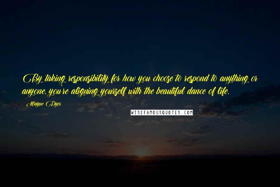 Wayne Dyer Quotes: By taking responsibility for how you choose to respond to anything or anyone, you're aligning yourself with the beautiful dance of life.