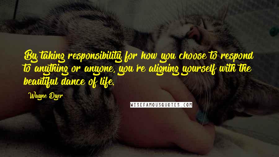 Wayne Dyer Quotes: By taking responsibility for how you choose to respond to anything or anyone, you're aligning yourself with the beautiful dance of life.