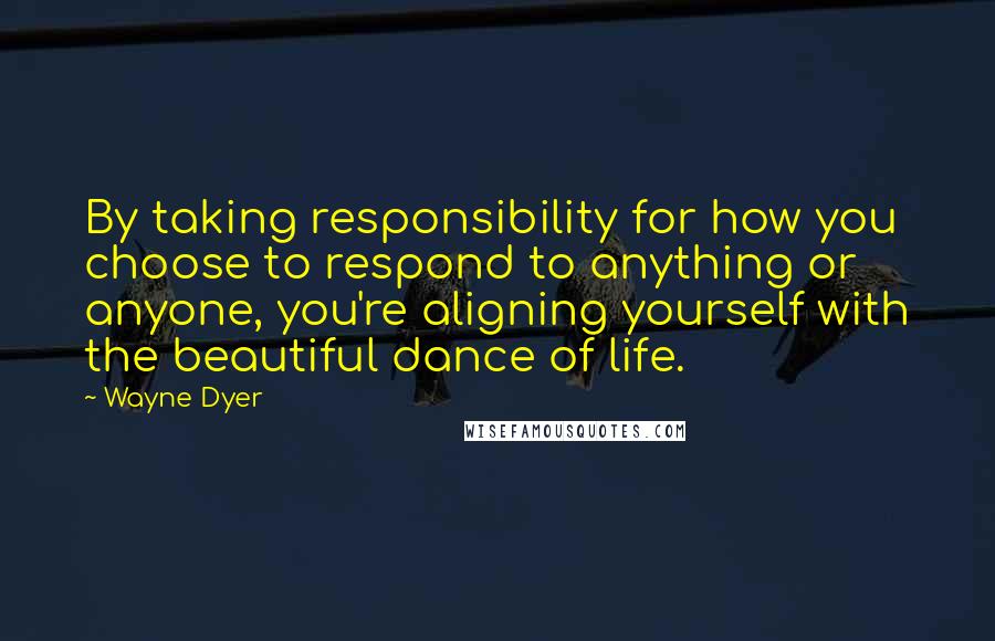 Wayne Dyer Quotes: By taking responsibility for how you choose to respond to anything or anyone, you're aligning yourself with the beautiful dance of life.