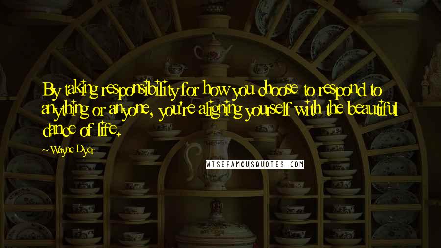 Wayne Dyer Quotes: By taking responsibility for how you choose to respond to anything or anyone, you're aligning yourself with the beautiful dance of life.