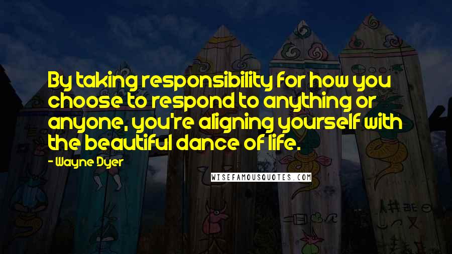 Wayne Dyer Quotes: By taking responsibility for how you choose to respond to anything or anyone, you're aligning yourself with the beautiful dance of life.