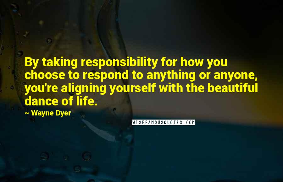 Wayne Dyer Quotes: By taking responsibility for how you choose to respond to anything or anyone, you're aligning yourself with the beautiful dance of life.