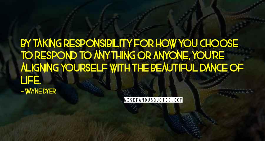 Wayne Dyer Quotes: By taking responsibility for how you choose to respond to anything or anyone, you're aligning yourself with the beautiful dance of life.