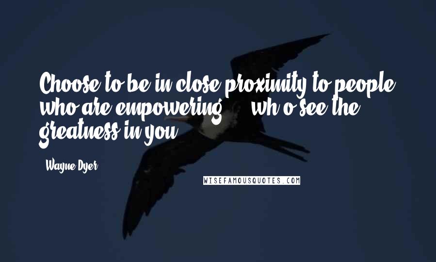 Wayne Dyer Quotes: Choose to be in close proximity to people who are empowering ... wh o see the greatness in you!