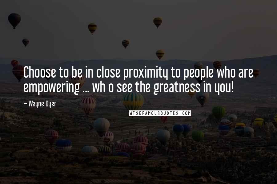 Wayne Dyer Quotes: Choose to be in close proximity to people who are empowering ... wh o see the greatness in you!