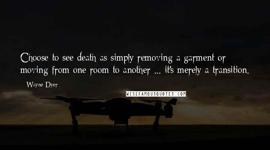 Wayne Dyer Quotes: Choose to see death as simply removing a garment or moving from one room to another ... it's merely a transition.