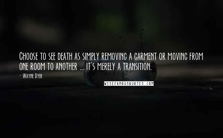 Wayne Dyer Quotes: Choose to see death as simply removing a garment or moving from one room to another ... it's merely a transition.