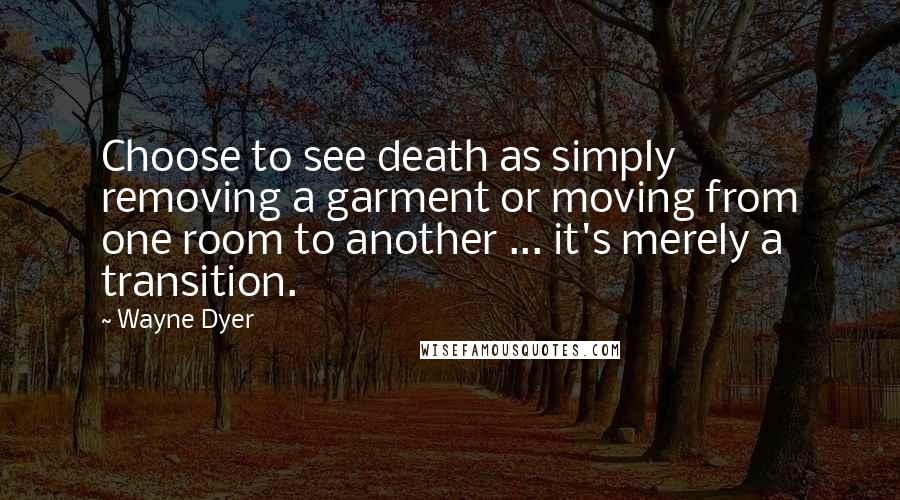 Wayne Dyer Quotes: Choose to see death as simply removing a garment or moving from one room to another ... it's merely a transition.