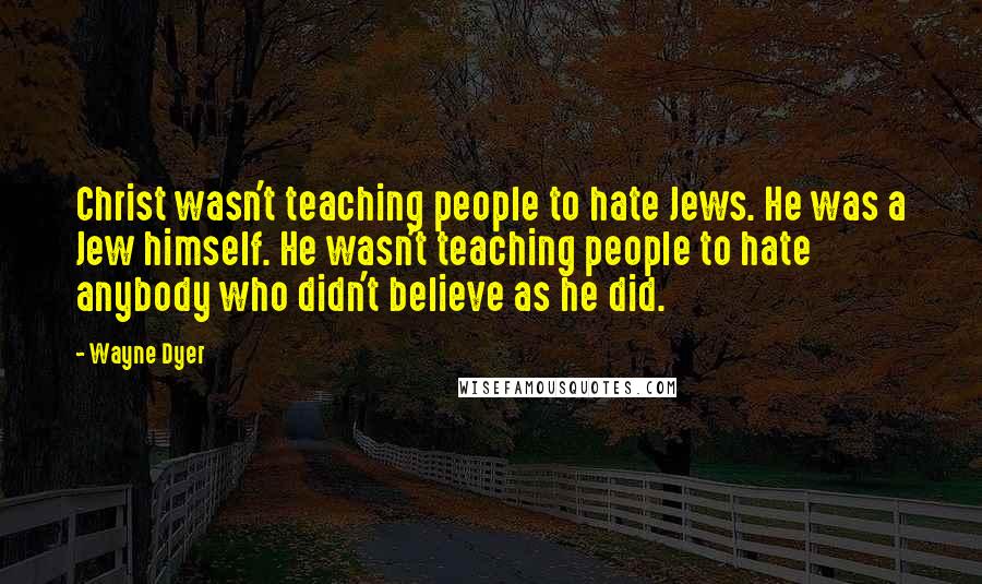 Wayne Dyer Quotes: Christ wasn't teaching people to hate Jews. He was a Jew himself. He wasn't teaching people to hate anybody who didn't believe as he did.