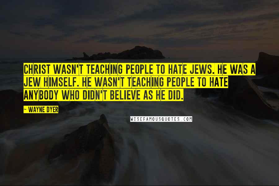 Wayne Dyer Quotes: Christ wasn't teaching people to hate Jews. He was a Jew himself. He wasn't teaching people to hate anybody who didn't believe as he did.