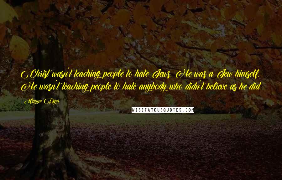 Wayne Dyer Quotes: Christ wasn't teaching people to hate Jews. He was a Jew himself. He wasn't teaching people to hate anybody who didn't believe as he did.