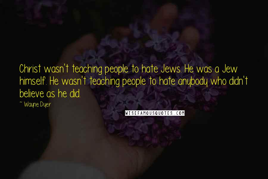 Wayne Dyer Quotes: Christ wasn't teaching people to hate Jews. He was a Jew himself. He wasn't teaching people to hate anybody who didn't believe as he did.